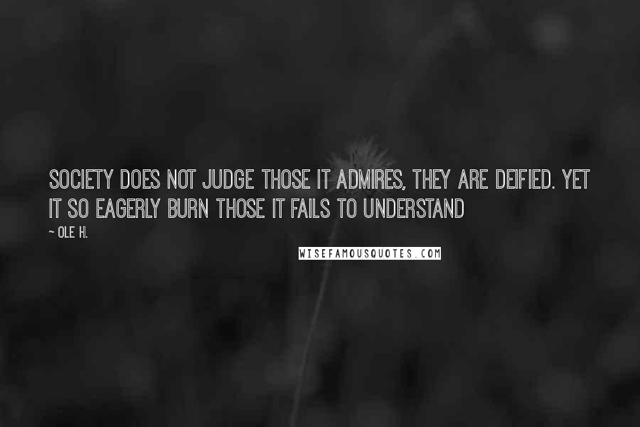 Ole H. quotes: Society does not judge those it admires, they are deified. Yet it so eagerly burn those it fails to understand