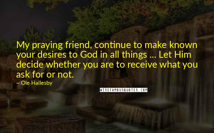 Ole Hallesby quotes: My praying friend, continue to make known your desires to God in all things ... Let Him decide whether you are to receive what you ask for or not. Ole Hallesby quotes: My praying friend, continue to make known your desires to God in all things ... Let Him decide whether you are to receive what you ask for or not.