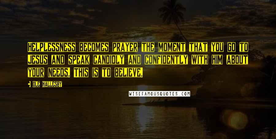 Ole Hallesby quotes: Helplessness becomes prayer the moment that you go to Jesus and speak candidly and confidently with him about your needs. This is to believe. Ole Hallesby quotes: Helplessness becomes prayer the moment that you go to Jesus and speak candidly and confidently with him about your needs. This is to believe.