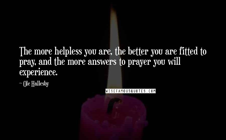 Ole Hallesby quotes: The more helpless you are, the better you are fitted to pray, and the more answers to prayer you will experience. Ole Hallesby quotes: The more helpless you are, the better you are fitted to pray, and the more answers to prayer you will experience.