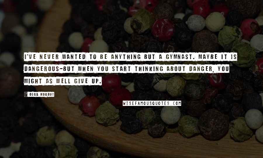 Olga Korbut quotes: I've never wanted to be anything but a gymnast. Maybe it is dangerous-but when you start thinking about danger, you might as well give up.