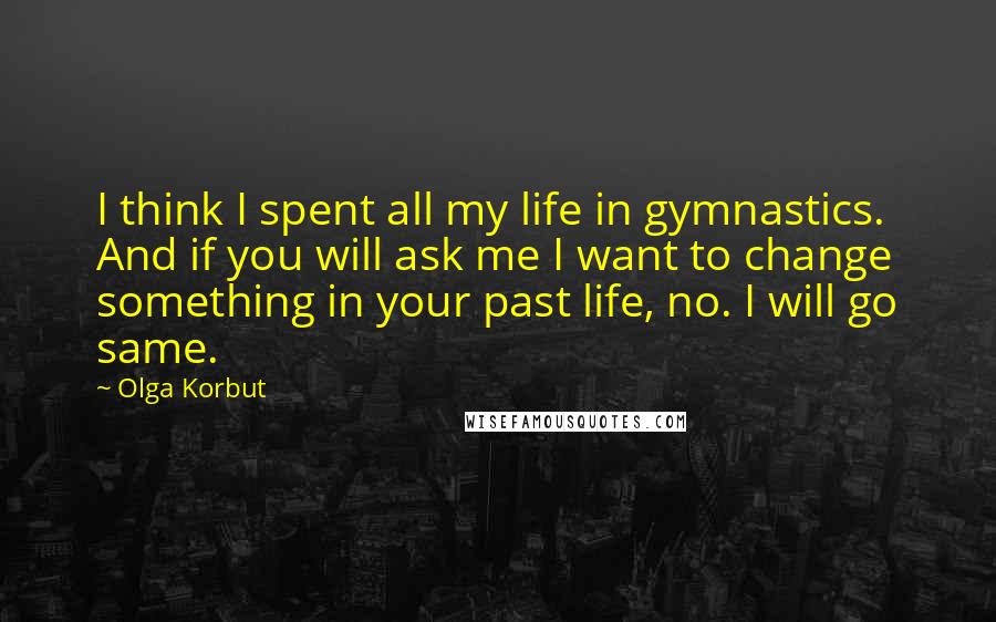 Olga Korbut quotes: I think I spent all my life in gymnastics. And if you will ask me I want to change something in your past life, no. I will go same.