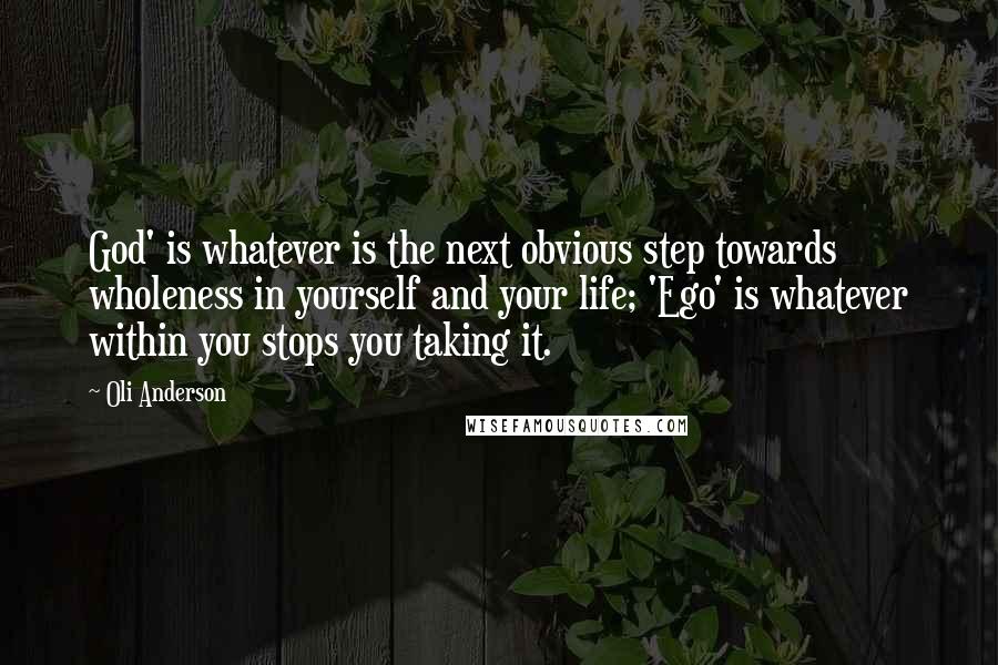 Oli Anderson quotes: God' is whatever is the next obvious step towards wholeness in yourself and your life; 'Ego' is whatever within you stops you taking it. Oli Anderson quotes: God' is whatever is the next obvious step towards wholeness in yourself and your life; 'Ego' is whatever within you stops you taking it.
