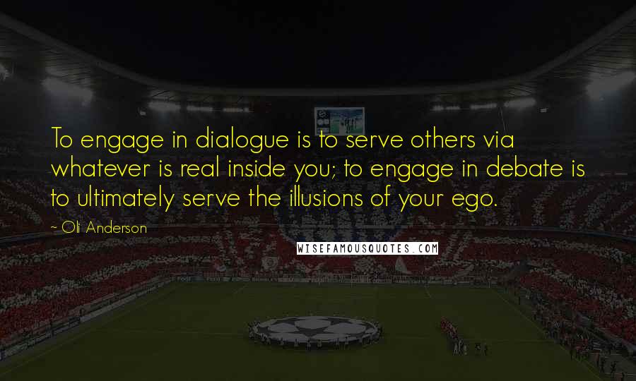 Oli Anderson quotes: To engage in dialogue is to serve others via whatever is real inside you; to engage in debate is to ultimately serve the illusions of your ego. Oli Anderson quotes: To engage in dialogue is to serve others via whatever is real inside you; to engage in debate is to ultimately serve the illusions of your ego.