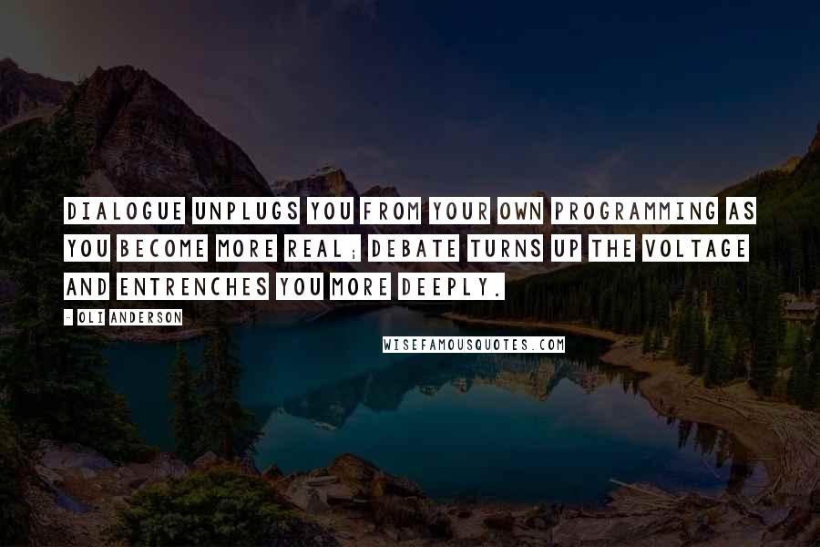Oli Anderson quotes: Dialogue unplugs you from your own programming as you become more real; debate turns up the voltage and entrenches you more deeply. Oli Anderson quotes: Dialogue unplugs you from your own programming as you become more real; debate turns up the voltage and entrenches you more deeply.