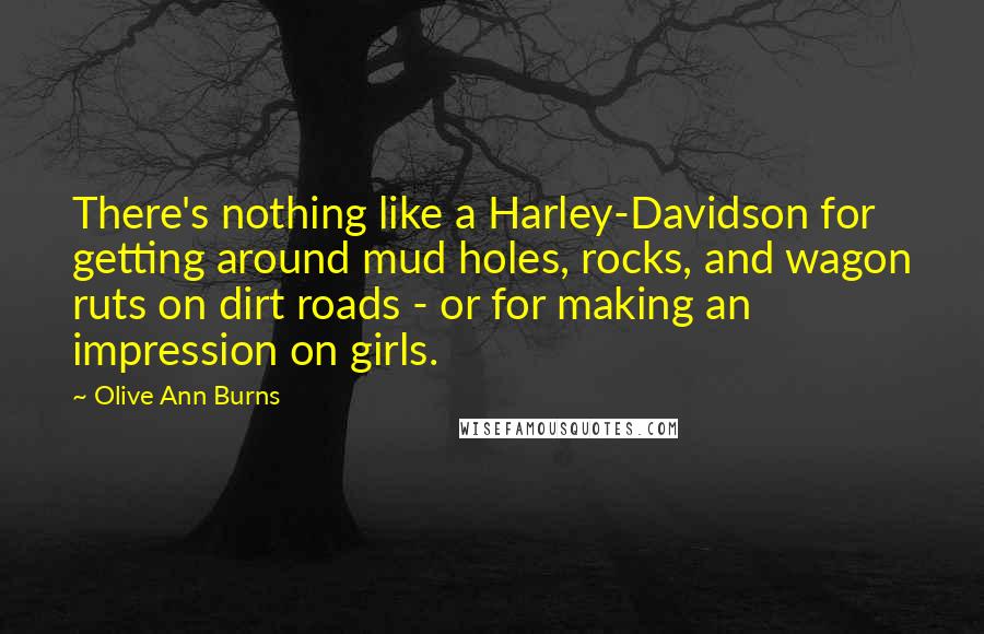 Olive Ann Burns quotes: There's nothing like a Harley-Davidson for getting around mud holes, rocks, and wagon ruts on dirt roads - or for making an impression on girls. Olive Ann Burns quotes: There's nothing like a Harley-Davidson for getting around mud holes, rocks, and wagon ruts on dirt roads - or for making an impression on girls.