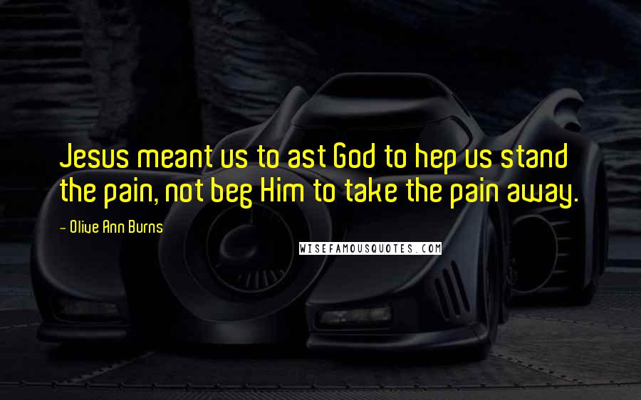 Olive Ann Burns quotes: Jesus meant us to ast God to hep us stand the pain, not beg Him to take the pain away.