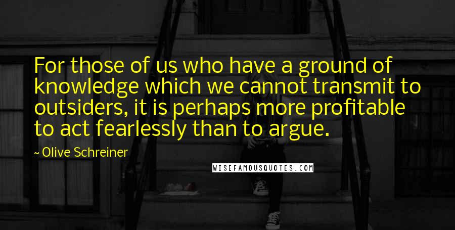 Olive Schreiner quotes: For those of us who have a ground of knowledge which we cannot transmit to outsiders, it is perhaps more profitable to act fearlessly than to argue.