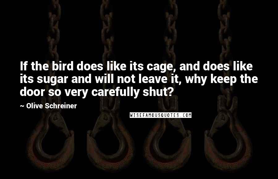 Olive Schreiner quotes: If the bird does like its cage, and does like its sugar and will not leave it, why keep the door so very carefully shut?