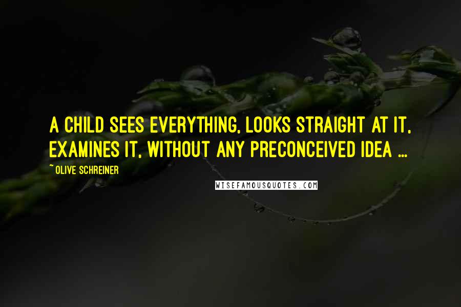 Olive Schreiner quotes: A child sees everything, looks straight at it, examines it, without any preconceived idea ...