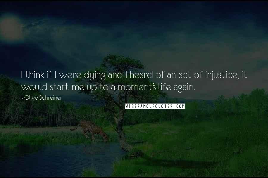 Olive Schreiner quotes: I think if I were dying and I heard of an act of injustice, it would start me up to a moment's life again.