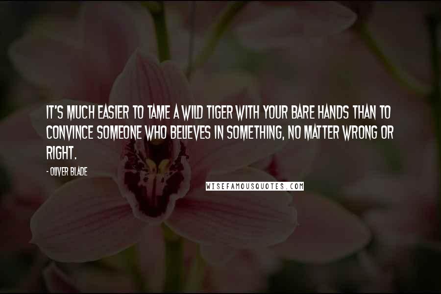 Oliver Blade quotes: It's much easier to tame a wild tiger with your bare hands than to convince someone who believes in something, no matter wrong or right.