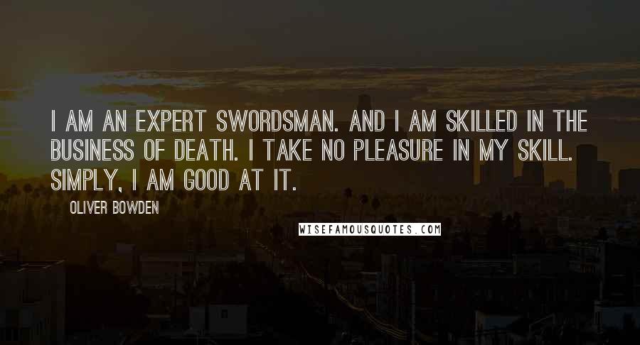 Oliver Bowden quotes: I am an expert swordsman. And I am skilled in the business of death. I take no pleasure in my skill. Simply, I am good at it.