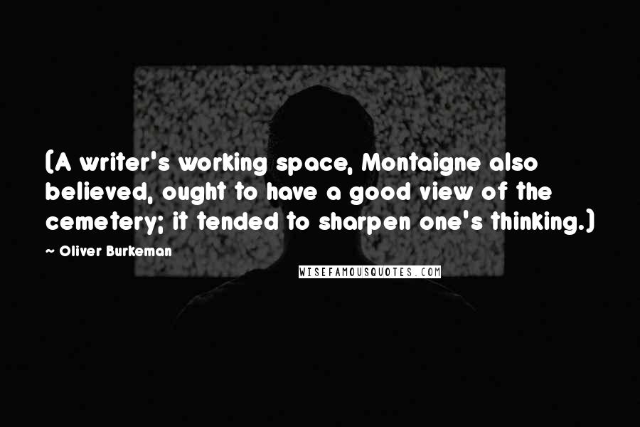 Oliver Burkeman quotes: (A writer's working space, Montaigne also believed, ought to have a good view of the cemetery; it tended to sharpen one's thinking.) Oliver Burkeman quotes: (A writer's working space, Montaigne also believed, ought to have a good view of the cemetery; it tended to sharpen one's thinking.)