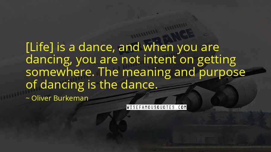 Oliver Burkeman quotes: [Life] is a dance, and when you are dancing, you are not intent on getting somewhere. The meaning and purpose of dancing is the dance.