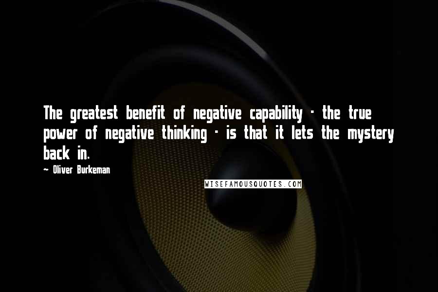 Oliver Burkeman quotes: The greatest benefit of negative capability - the true power of negative thinking - is that it lets the mystery back in. Oliver Burkeman quotes: The greatest benefit of negative capability - the true power of negative thinking - is that it lets the mystery back in.
