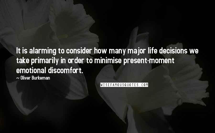 Oliver Burkeman quotes: It is alarming to consider how many major life decisions we take primarily in order to minimise present-moment emotional discomfort. Oliver Burkeman quotes: It is alarming to consider how many major life decisions we take primarily in order to minimise present-moment emotional discomfort.
