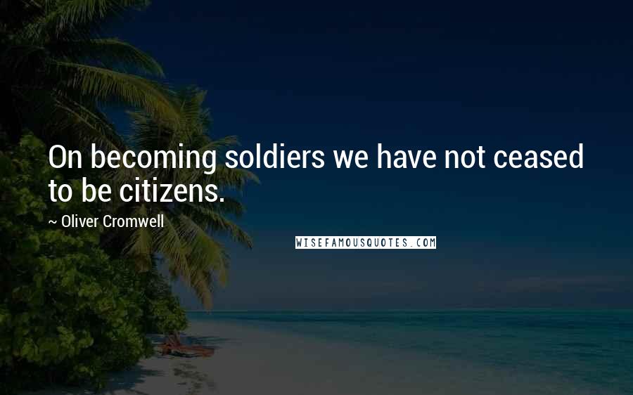 Oliver Cromwell quotes: On becoming soldiers we have not ceased to be citizens.