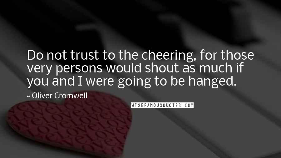 Oliver Cromwell quotes: Do not trust to the cheering, for those very persons would shout as much if you and I were going to be hanged.