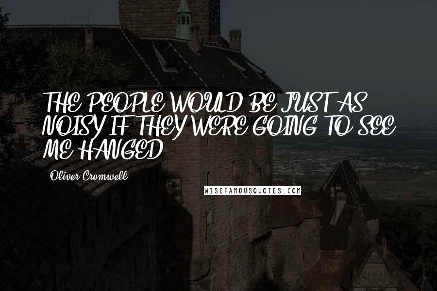 Oliver Cromwell quotes: THE PEOPLE WOULD BE JUST AS NOISY IF THEY WERE GOING TO SEE ME HANGED.