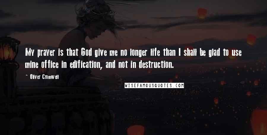 Oliver Cromwell quotes: My prayer is that God give me no longer life than I shall be glad to use mine office in edification, and not in destruction.