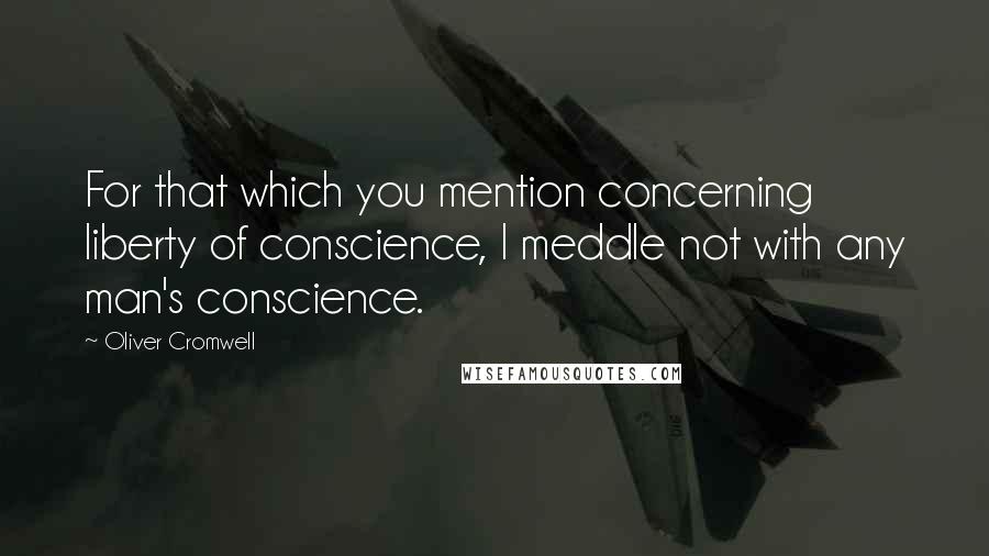 Oliver Cromwell quotes: For that which you mention concerning liberty of conscience, I meddle not with any man's conscience.