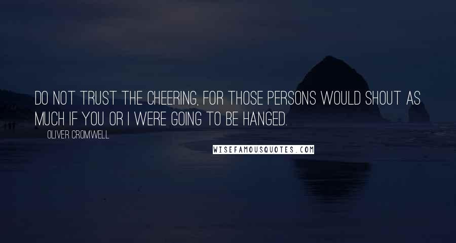 Oliver Cromwell quotes: Do not trust the cheering, for those persons would shout as much if you or I were going to be hanged.