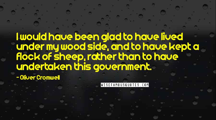 Oliver Cromwell quotes: I would have been glad to have lived under my wood side, and to have kept a flock of sheep, rather than to have undertaken this government.