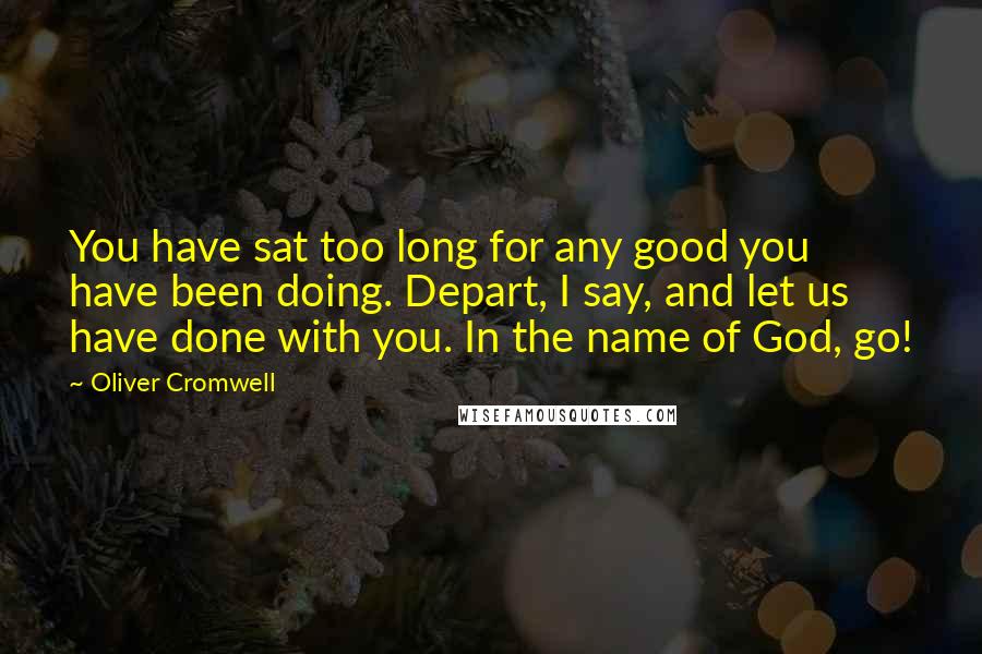 Oliver Cromwell quotes: You have sat too long for any good you have been doing. Depart, I say, and let us have done with you. In the name of God, go!