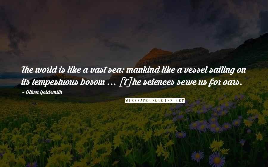 Oliver Goldsmith quotes: The world is like a vast sea: mankind like a vessel sailing on its tempestuous bosom ... [T]he sciences serve us for oars.