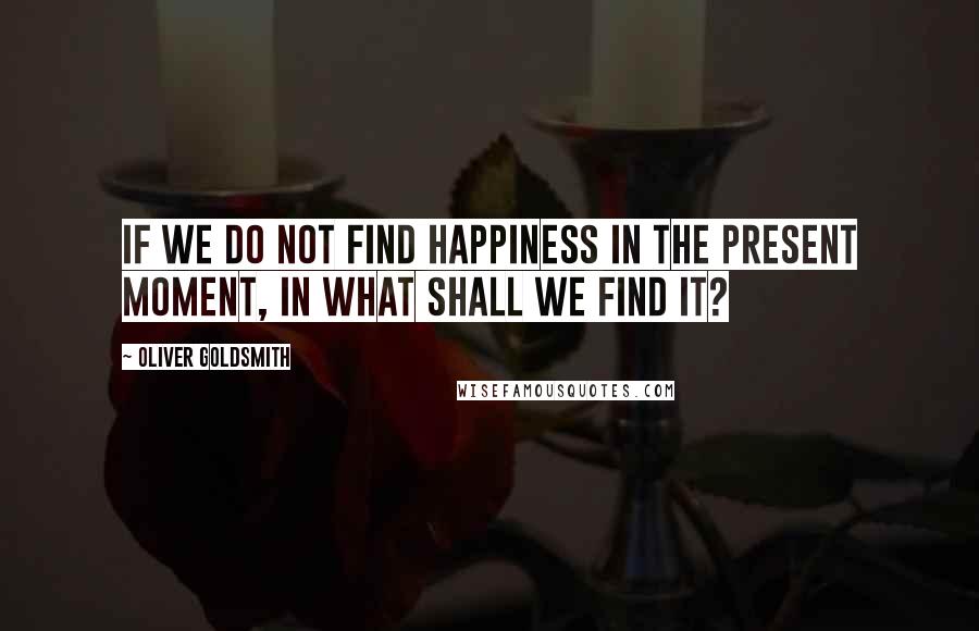 Oliver Goldsmith quotes: If we do not find happiness in the present moment, in what shall we find it?