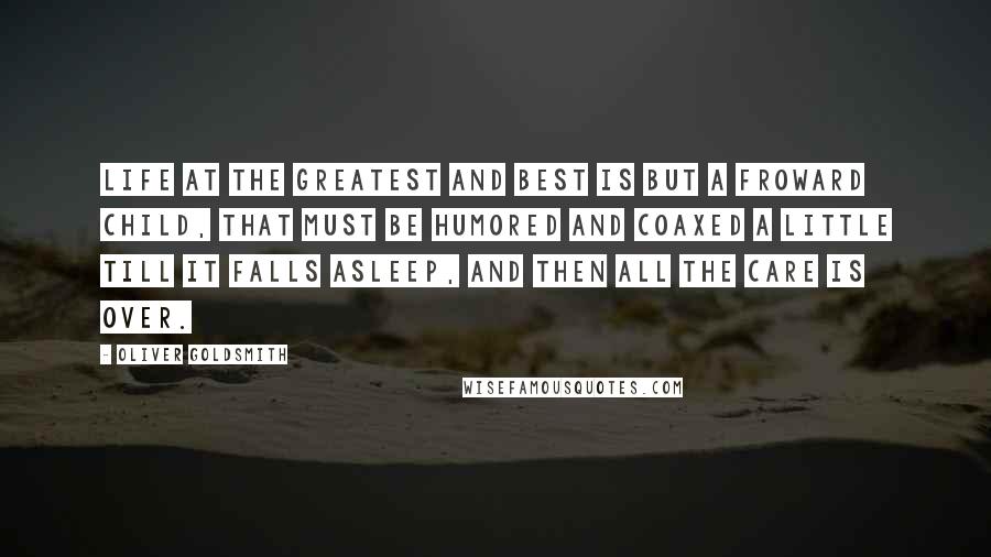 Oliver Goldsmith quotes: Life at the greatest and best is but a froward child, that must be humored and coaxed a little till it falls asleep, and then all the care is over.