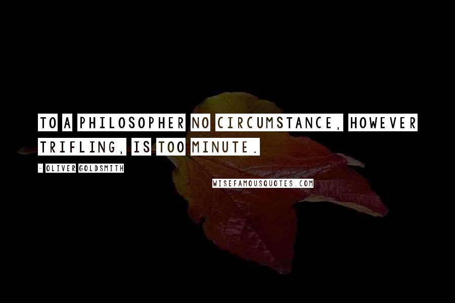 Oliver Goldsmith quotes: To a philosopher no circumstance, however trifling, is too minute.