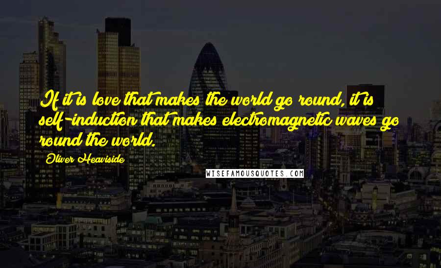 Oliver Heaviside quotes: If it is love that makes the world go round, it is self-induction that makes electromagnetic waves go round the world. Oliver Heaviside quotes: If it is love that makes the world go round, it is self-induction that makes electromagnetic waves go round the world.