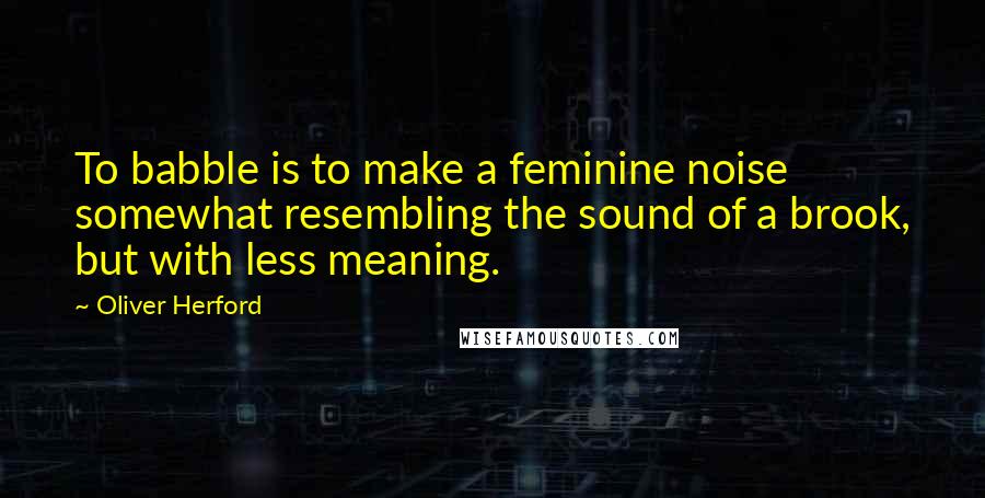 Oliver Herford quotes: To babble is to make a feminine noise somewhat resembling the sound of a brook, but with less meaning.