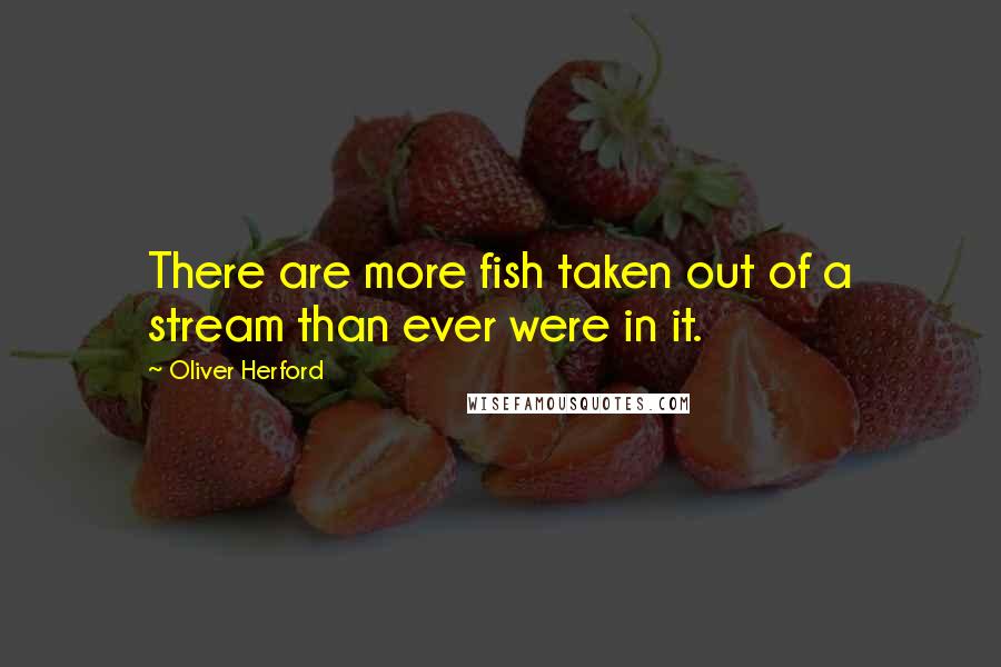 Oliver Herford quotes: There are more fish taken out of a stream than ever were in it.