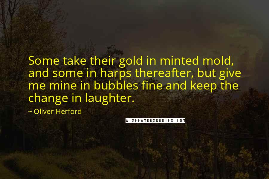 Oliver Herford quotes: Some take their gold in minted mold, and some in harps thereafter, but give me mine in bubbles fine and keep the change in laughter. Oliver Herford quotes: Some take their gold in minted mold, and some in harps thereafter, but give me mine in bubbles fine and keep the change in laughter.