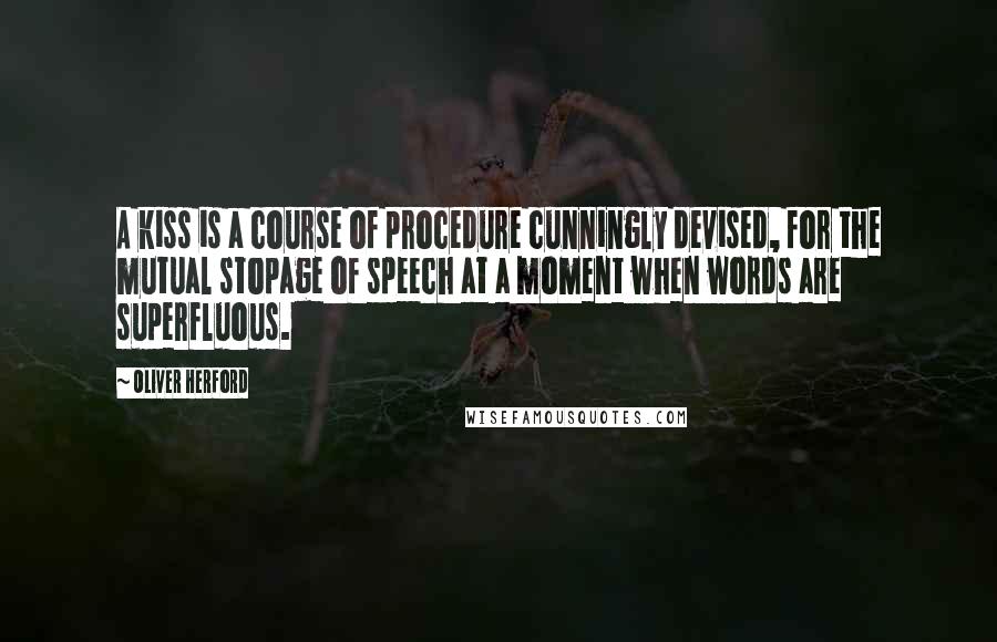 Oliver Herford quotes: A kiss is a course of procedure cunningly devised, for the mutual stopage of speech at a moment when words are superfluous. Oliver Herford quotes: A kiss is a course of procedure cunningly devised, for the mutual stopage of speech at a moment when words are superfluous.