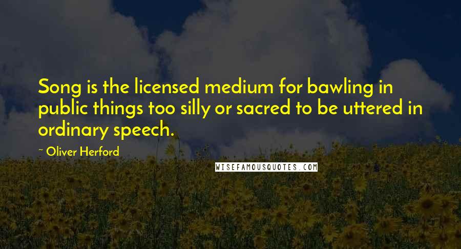 Oliver Herford quotes: Song is the licensed medium for bawling in public things too silly or sacred to be uttered in ordinary speech.