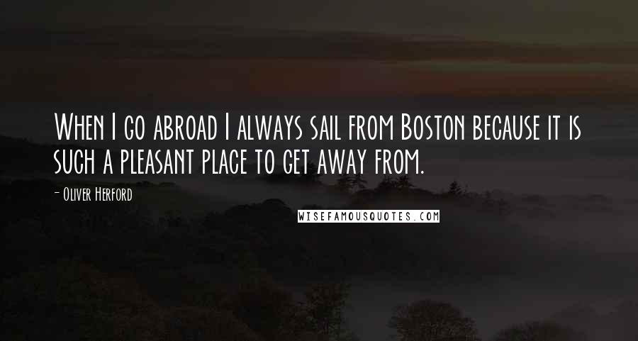 Oliver Herford quotes: When I go abroad I always sail from Boston because it is such a pleasant place to get away from.