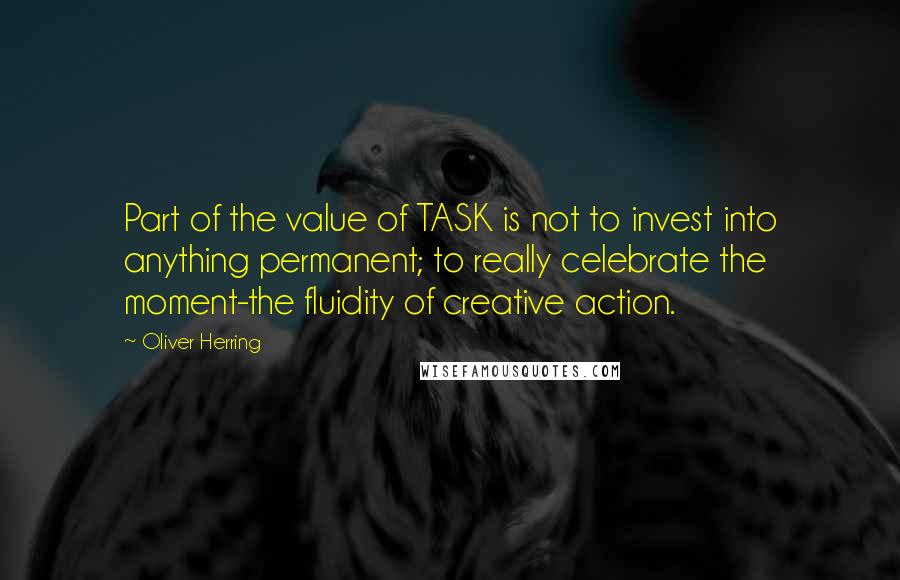 Oliver Herring quotes: Part of the value of TASK is not to invest into anything permanent; to really celebrate the moment-the fluidity of creative action.