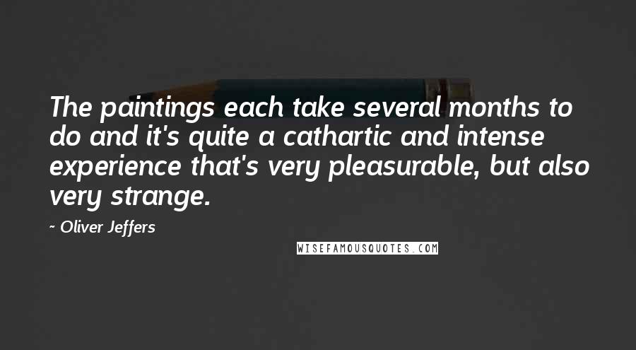 Oliver Jeffers quotes: The paintings each take several months to do and it's quite a cathartic and intense experience that's very pleasurable, but also very strange.