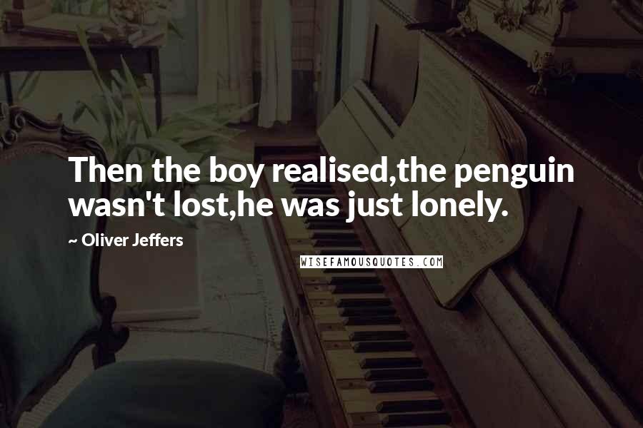 Oliver Jeffers quotes: Then the boy realised,the penguin wasn't lost,he was just lonely.