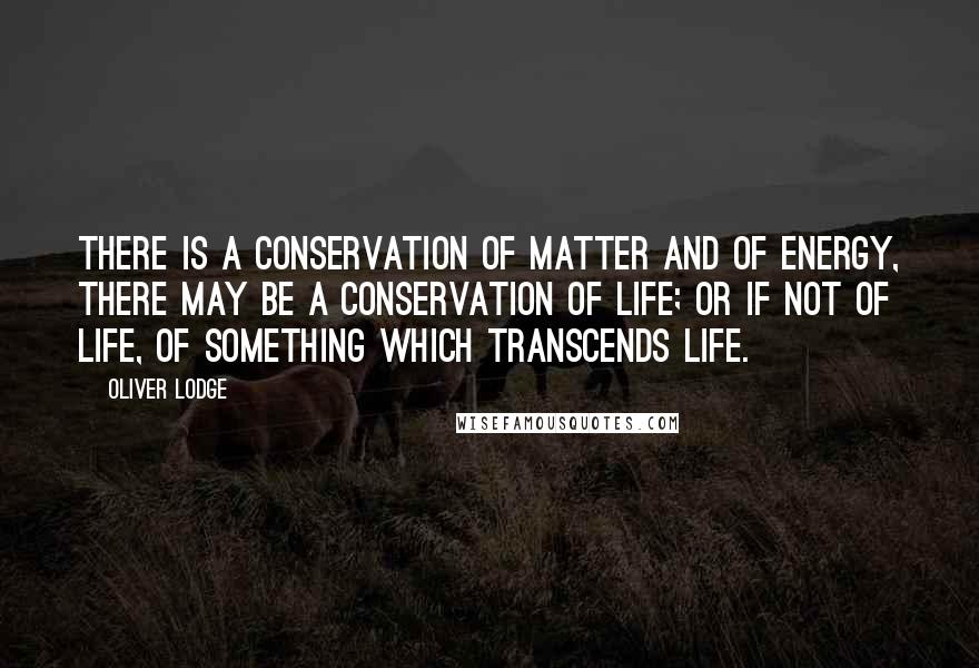 Oliver Lodge quotes: There is a conservation of matter and of energy, there may be a conservation of life; or if not of life, of something which transcends life.