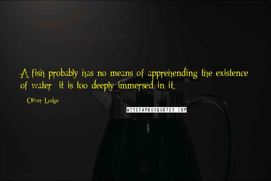 Oliver Lodge quotes: A fish probably has no means of apprehending the existence of water; it is too deeply immersed in it. Oliver Lodge quotes: A fish probably has no means of apprehending the existence of water; it is too deeply immersed in it.