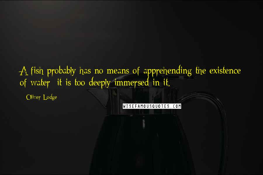 Oliver Lodge quotes: A fish probably has no means of apprehending the existence of water; it is too deeply immersed in it.