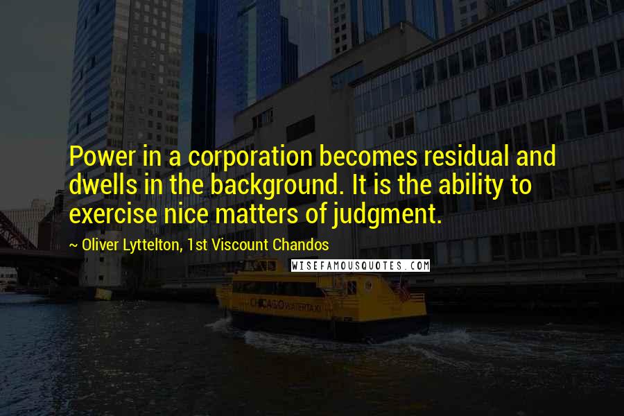 Oliver Lyttelton, 1st Viscount Chandos quotes: Power in a corporation becomes residual and dwells in the background. It is the ability to exercise nice matters of judgment. Oliver Lyttelton, 1st Viscount Chandos quotes: Power in a corporation becomes residual and dwells in the background. It is the ability to exercise nice matters of judgment.