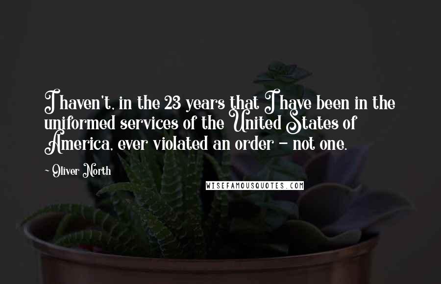 Oliver North quotes: I haven't, in the 23 years that I have been in the uniformed services of the United States of America, ever violated an order - not one.