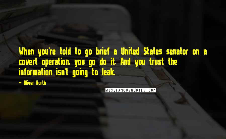 Oliver North quotes: When you're told to go brief a United States senator on a covert operation, you go do it. And you trust the information isn't going to leak.