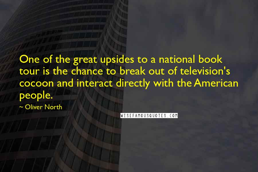 Oliver North quotes: One of the great upsides to a national book tour is the chance to break out of television's cocoon and interact directly with the American people.